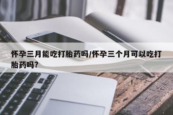 米非司酮片网上药店购买方式怀孕三月能吃打胎药吗/怀孕三个月可以吃打胎药吗?