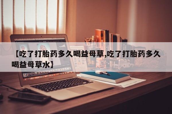 米非司酮片网上药店购买方式【吃了打胎药多久喝益母草,吃了打胎药多久喝益母草水】