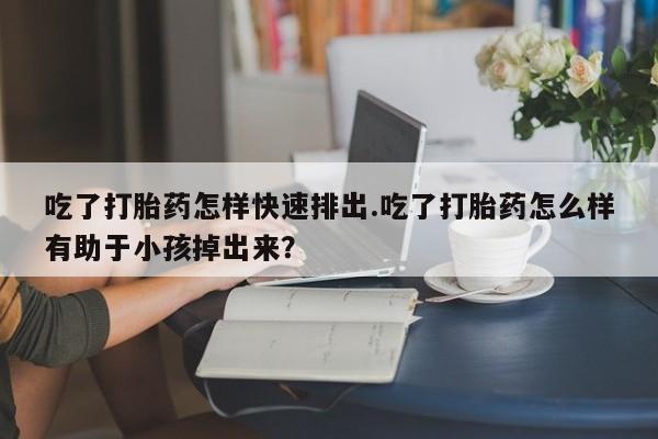 米非司酮片网上药店购买方式吃了打胎药怎样快速排出.吃了打胎药怎么样有助于小孩掉出来？