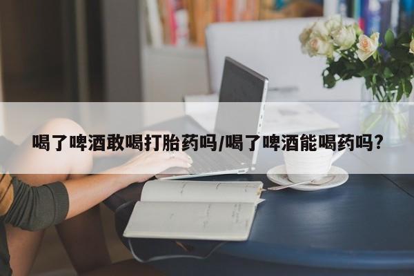 米非司酮片网上药店购买方式喝了啤酒敢喝打胎药吗/喝了啤酒能喝药吗?