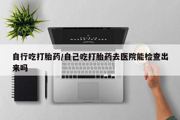 米非司酮片网上药店购买方式自行吃打胎药/自己吃打胎药去医院能检查出来吗