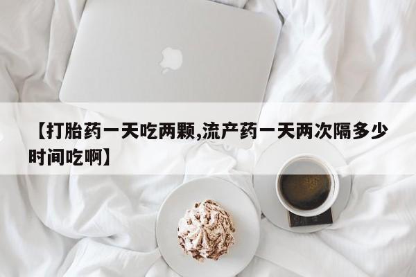 米非司酮片网上药店购买方式【打胎药一天吃两颗,流产药一天两次隔多少时间吃啊】