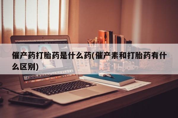 米非司酮片网上药店购买方式催产药打胎药是什么药(催产素和打胎药有什么区别)