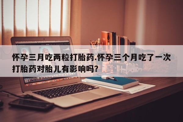 米非司酮片网上药店购买方式怀孕三月吃两粒打胎药.怀孕三个月吃了一次打胎药对胎儿有影响吗？
