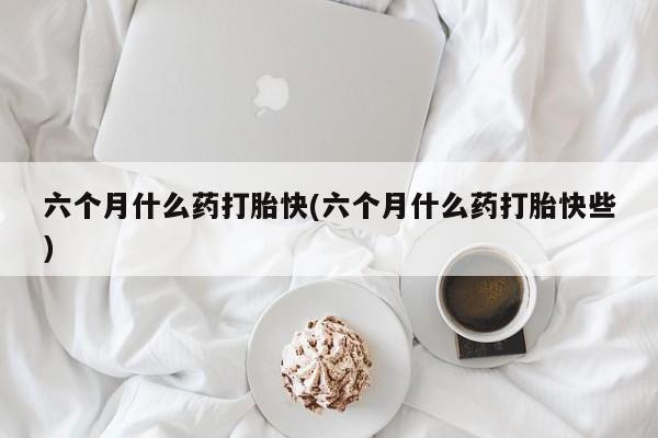 米非司酮片网上药店购买方式六个月什么药打胎快(六个月什么药打胎快些)