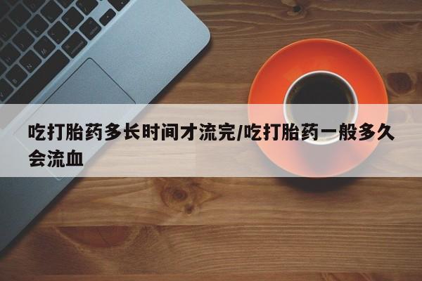 米非司酮片网上药店购买方式吃打胎药多长时间才流完/吃打胎药一般多久会流血