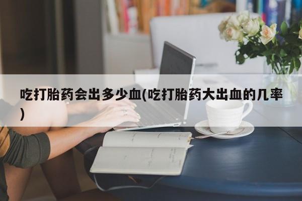 米非司酮片网上药店购买方式吃打胎药会出多少血(吃打胎药大出血的几率)
