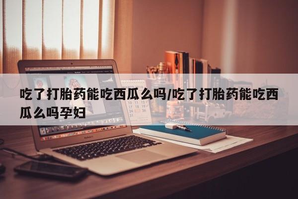 米非司酮片网上药店购买方式吃了打胎药能吃西瓜么吗/吃了打胎药能吃西瓜么吗孕妇