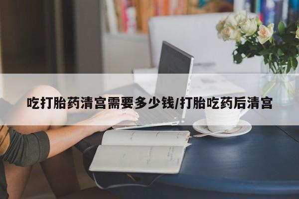 米非司酮片网上药店购买方式吃打胎药清宫需要多少钱/打胎吃药后清宫