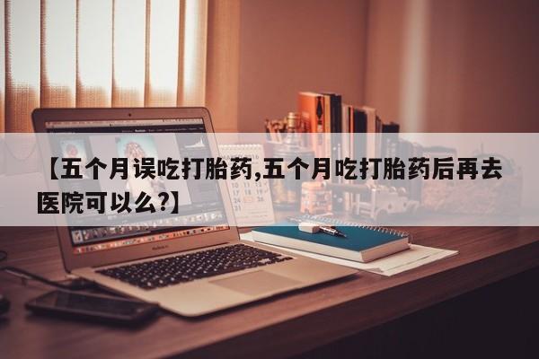米非司酮片网上药店购买方式【五个月误吃打胎药,五个月吃打胎药后再去医院可以么?】