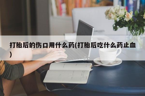 米非司酮片网上药店购买方式打胎后的伤口用什么药(打胎后吃什么药止血)
