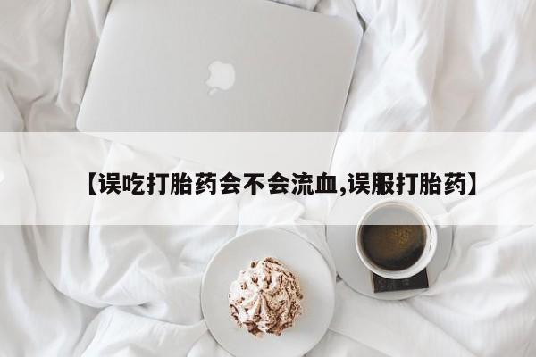 米非司酮片网上药店购买方式【误吃打胎药会不会流血,误服打胎药】