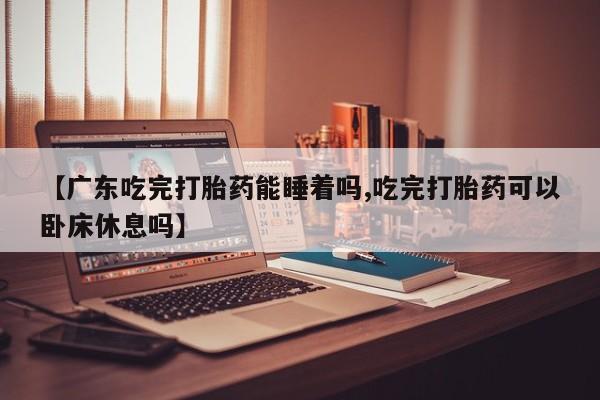 米非司酮片网上药店购买方式【广东吃完打胎药能睡着吗,吃完打胎药可以卧床休息吗】