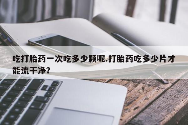 米非司酮片网上药店购买方式吃打胎药一次吃多少颗呢.打胎药吃多少片才能流干净？