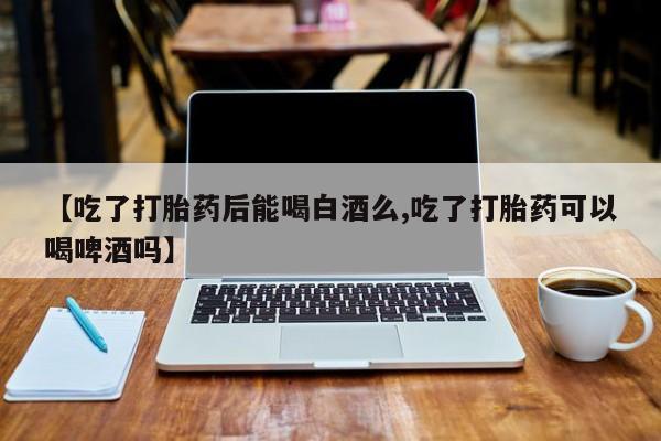 米非司酮片网上药店购买方式【吃了打胎药后能喝白酒么,吃了打胎药可以喝啤酒吗】